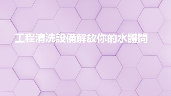 工程清洗設備解放你的水體問題，讓生活更流暢！